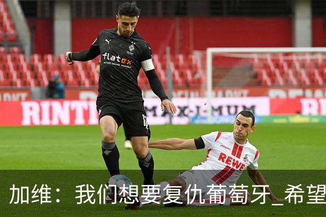 加维：我们想要复仇葡萄牙 希望新赛季和阿尔瓦雷斯当队友