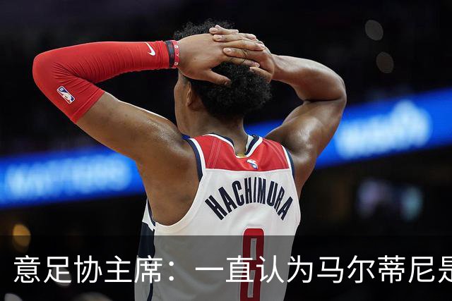 意足协主席：一直认为马尔蒂尼是合适人选，会和他共同决定新主帅