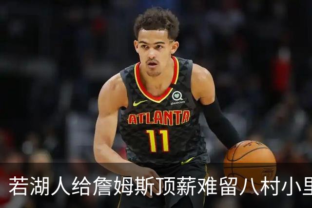 若湖人给詹姆斯顶薪难留八村小里 老詹接受降薪湖人才有补强空间