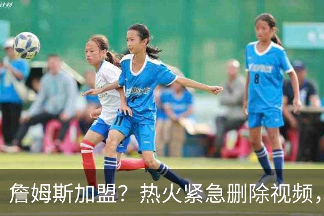 詹姆斯加盟？热火紧急删除视频，帕金斯没有说谎，争冠恐失去悬念