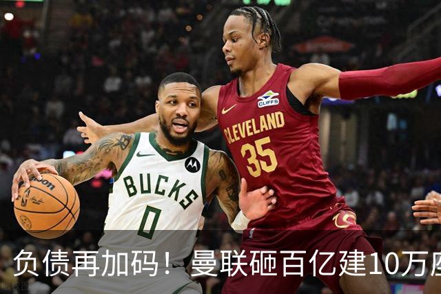 负债再加码！曼联砸百亿建10万座超级球场，只为持续补强一线队