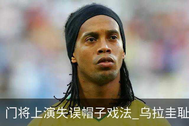 门将上演失误帽子戏法 乌拉圭耻辱出局+连续2届止步小组赛