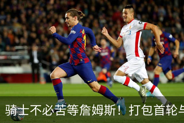 骑士不必苦等詹姆斯！打包首轮与斯特鲁斯换狄龙更能掌握主动权